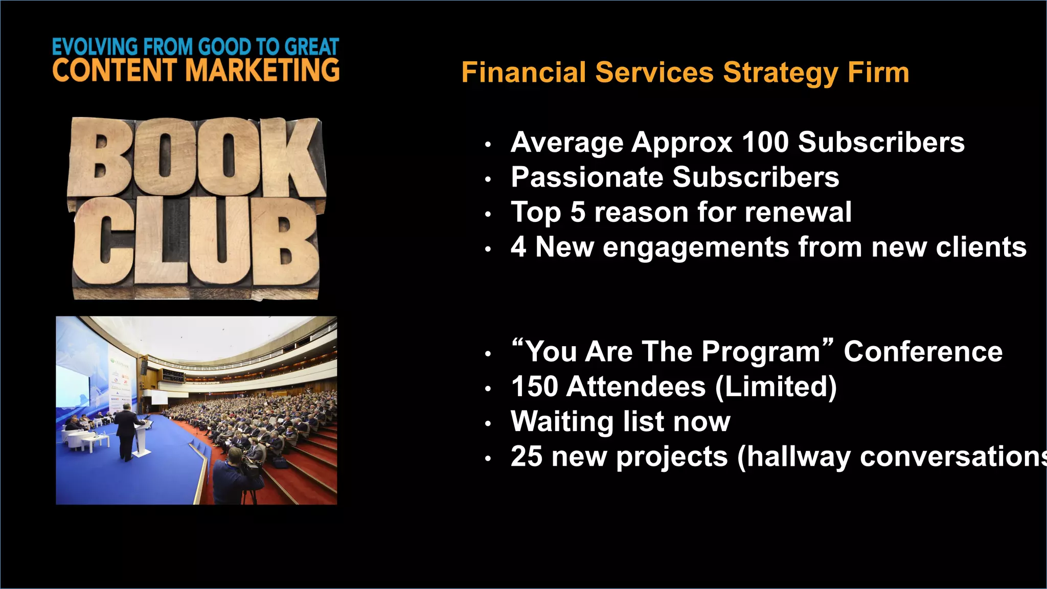 Financial Services Strategy Firm
•  Average Approx 100 Subscribers
•  Passionate Subscribers
•  Top 5 reason for renewal
•  4 New engagements from new clients
•  “You Are The Program” Conference
•  150 Attendees (Limited)
•  Waiting list now
•  25 new projects (hallway conversations
 