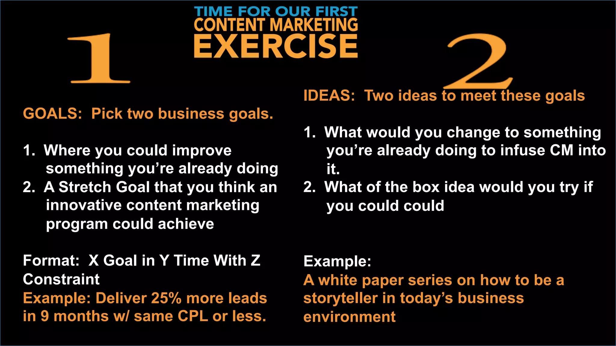 DEVELOP	
  TWO	
  IDEAS	
  
	
  GOALS: Pick two business goals.
1.  Where you could improve
something you’re already doing
2.  A Stretch Goal that you think an
innovative content marketing
program could achieve
Format: X Goal in Y Time With Z
Constraint
Example: Deliver 25% more leads
in 9 months w/ same CPL or less.
IDEAS: Two ideas to meet these goals
1.  What would you change to something
you’re already doing to infuse CM into
it.
2.  What of the box idea would you try if
you could could
Example:
A white paper series on how to be a
storyteller in today’s business
environment
 