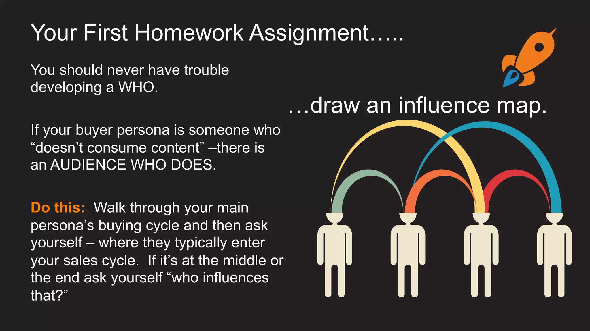 You should never have trouble
developing a WHO.
If your buyer persona is someone who
“doesn’t consume content” –there is
an AUDIENCE WHO DOES.
Do this: Walk through your main
persona’s buying cycle and then ask
yourself – where they typically enter
your sales cycle. If it’s at the middle or
the end ask yourself “who influences
that?”
Your First Homework Assignment…..
…draw an influence map.
 
