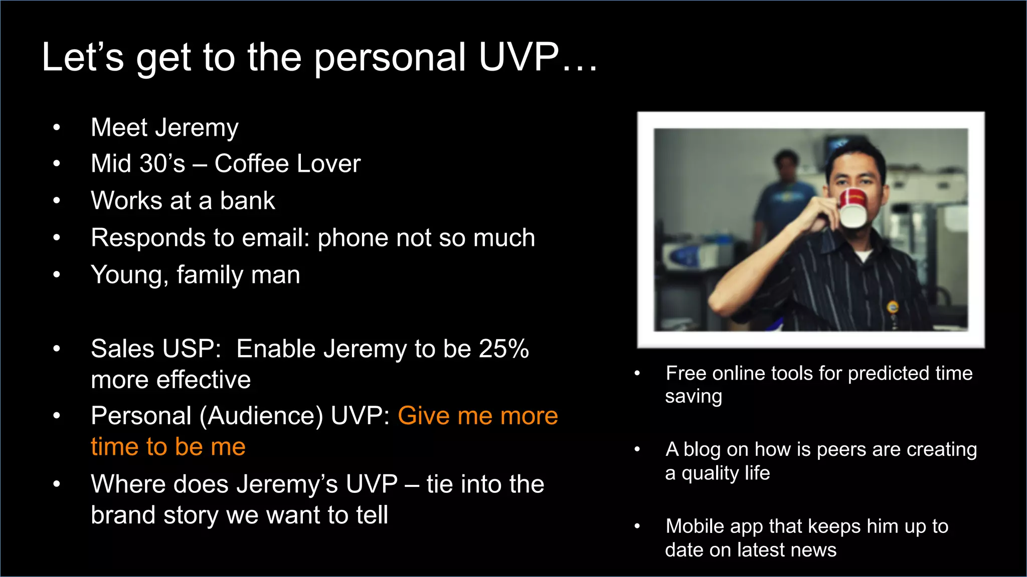 •  Meet Jeremy
•  Mid 30’s – Coffee Lover
•  Works at a bank
•  Responds to email: phone not so much
•  Young, family man
•  Sales USP: Enable Jeremy to be 25%
more effective
•  Personal (Audience) UVP: Give me more
time to be me
•  Where does Jeremy’s UVP – tie into the
brand story we want to tell
•  Free online tools for predicted time
saving
•  A blog on how is peers are creating
a quality life
•  Mobile app that keeps him up to
date on latest news
Let’s get to the personal UVP…
 