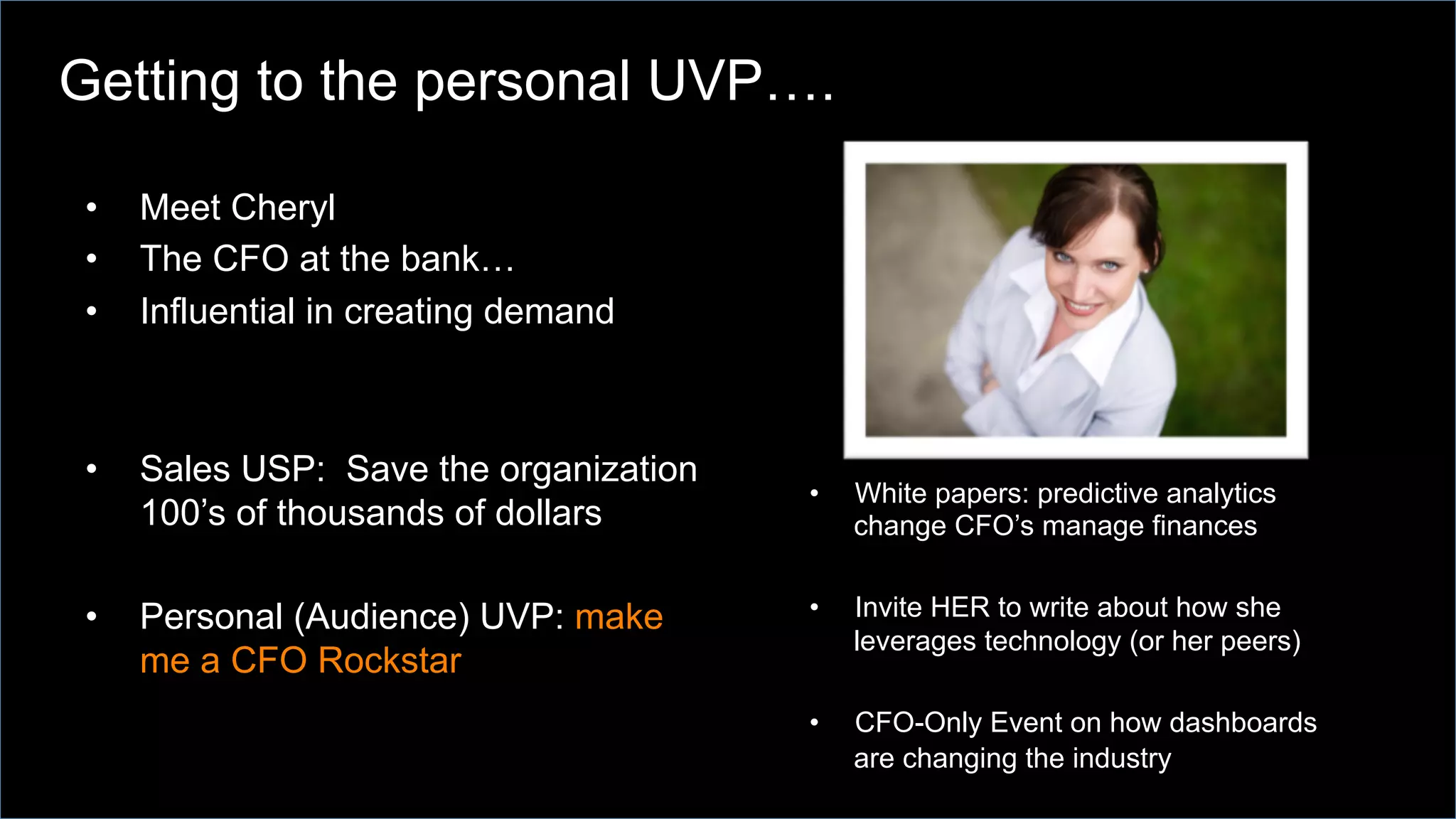 •  Meet Cheryl
•  The CFO at the bank…
•  Influential in creating demand
•  Sales USP: Save the organization
100’s of thousands of dollars
•  Personal (Audience) UVP: make
me a CFO Rockstar
•  White papers: predictive analytics
change CFO’s manage finances
•  Invite HER to write about how she
leverages technology (or her peers)
•  CFO-Only Event on how dashboards
are changing the industry
Getting to the personal UVP….
 