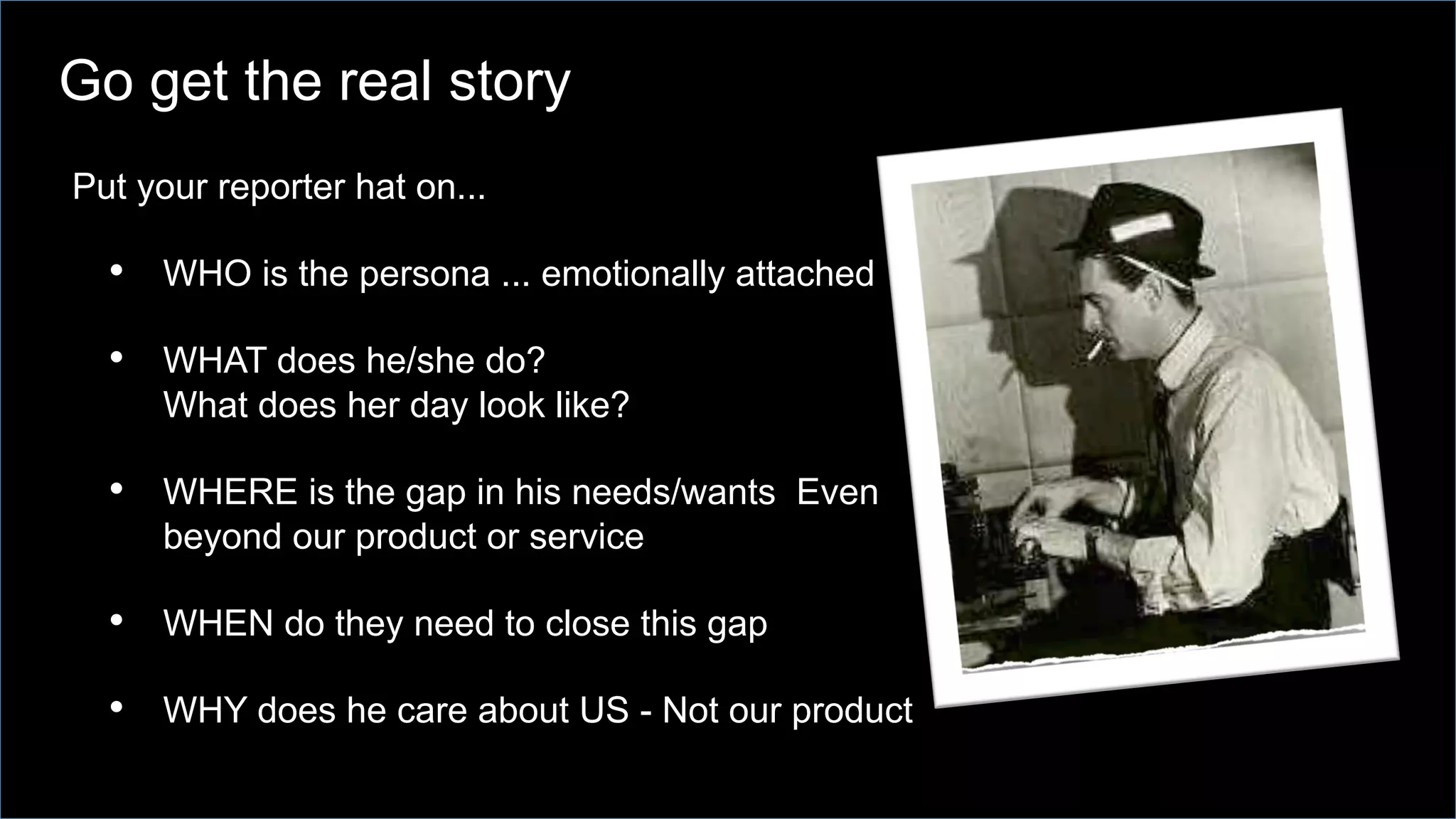 Put your reporter hat on...
•  WHO is the persona ... emotionally attached
•  WHAT does he/she do?
What does her day look like?
•  WHERE is the gap in his needs/wants Even
beyond our product or service
•  WHEN do they need to close this gap
•  WHY does he care about US - Not our product
Go get the real story
 