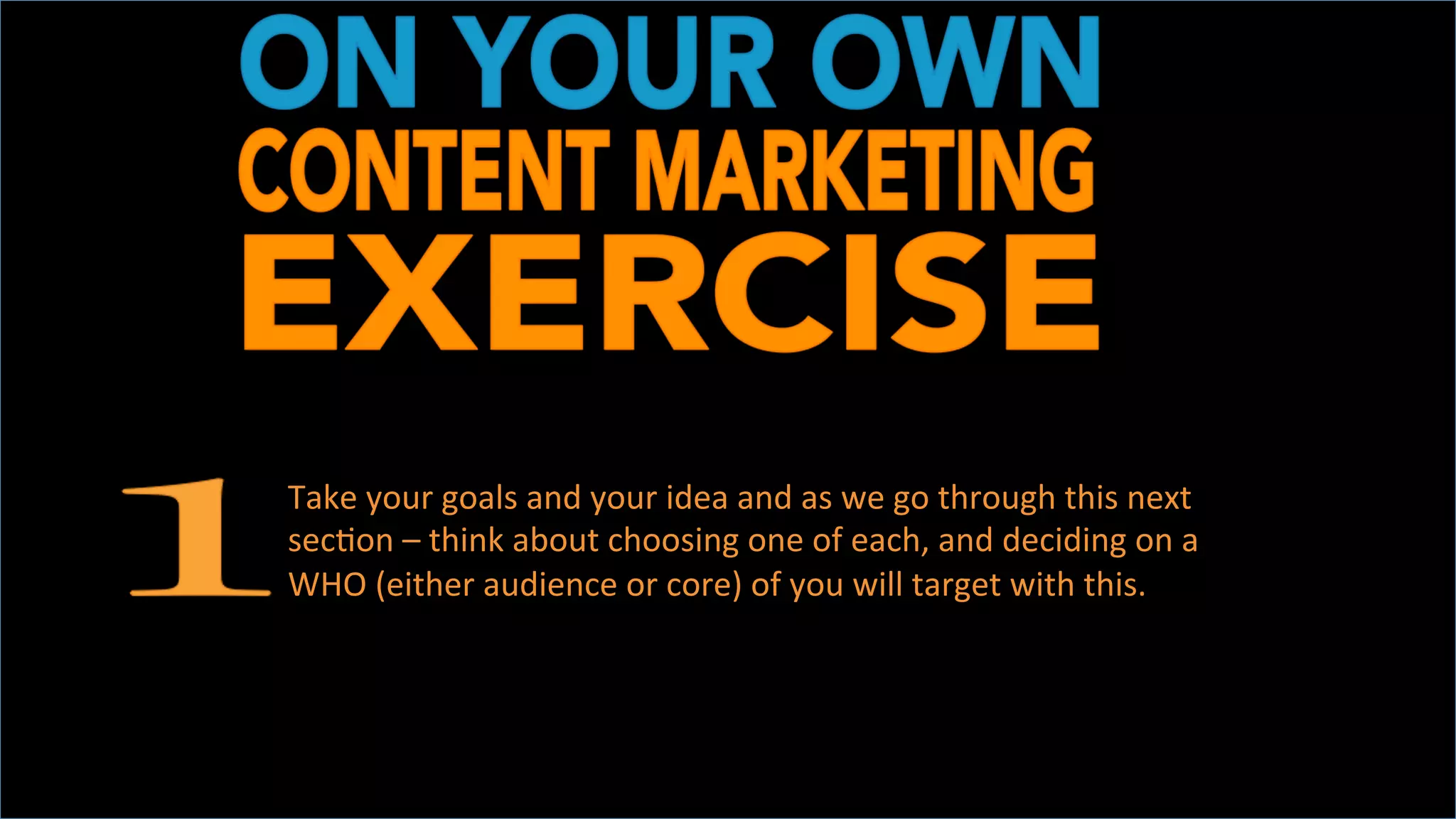 DEVELOP	
  TWO	
  IDEAS	
  
	
  
Take	
  your	
  goals	
  and	
  your	
  idea	
  and	
  as	
  we	
  go	
  through	
  this	
  next	
  
secOon	
  –	
  think	
  about	
  choosing	
  one	
  of	
  each,	
  and	
  deciding	
  on	
  a	
  
WHO	
  (either	
  audience	
  or	
  core)	
  of	
  you	
  will	
  target	
  with	
  this.	
  	
  
	
  
 