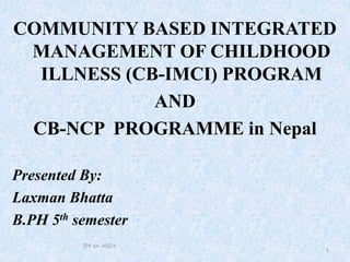 COMMUNITY BASED INTEGRATED
MANAGEMENT OF CHILDHOOD
ILLNESS (CB-IMCI) PROGRAM
AND
CB-NCP PROGRAMME in Nepal
Presented By:
Laxman Bhatta
B.PH 5th semester
TPP on HSD II
1
 