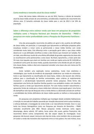 Como medimos o tamanho atual da classe média?
        Como não temos dados referentes ao ano de 2012, fizemos o cálculo do tamanho
atual da classe média através de uma estimativa, considerando a trajetória de crescimento dos
últimos anos. O tamanho estimado da classe média para o ano de 2012 é de 54% da
população.



Sobre a diferença entre estimar renda com base em pesquisas de propósitos
múltiplos como a Pesquisa Nacional por Amostra de Domicílios - PNAD e
pesquisas em maior profundidade como a Pesquisa de Orçamento Familiares -
POF:
         Uma das preocupações recorrentes do público em geral e dos usuários de definições
de classe média, em particular, é a percepção que tipicamente as definições propostas pelos
estudiosos tendem a incluir como já pertencendo a classe média famílias com renda
considerada muito baixa. Esta diferença entre a percepção geral sobre o que classe média
deveria ser e suas definições científicas se deve a dois fatores que merecem ser isolados. Por
um lado, esta diferença resulta de uma efetiva dificuldade de grandes segmentos da classe alta
se reconhecerem como pertencentes a esta classe. No Brasil, tipicamente, a maior parte dos
5% mais ricos (aqueles que vivem em famílias com renda per capita acima de R$ 2.635,00) se
consideram como parte da classe média, quando claramente numa divisão do país em apenas
três classes (baixa, média e alta) seria impossível conceber uma classe alta com menos de 5%
da população.
        Existe também uma explicação menos substantiva, muito mais estatística e
metodológica, que resulta da tendência da população subdeclarar sua renda em entrevistas.
Como o que tipicamente as classificações de classe baixa, média e alta buscam são critérios
práticos para a classificação de famílias entrevistadas, estes critérios já implicitamente
incorporam a sub-declaração tipicamente presente nestas pesquisas. Desta forma não
representam uma forma de classificar famílias quanto a sua verdadeira renda e sim classificar
famílias quanto a renda que tipicamente declaram. Por este motivo tendem naturalmente a
apresentar limites de renda para a classe média bem inferiores à percepção geral. Uma forma
de exemplificar este tipo de desajuste entre a renda efetiva e a declarada consiste em verificar
a sensibilidade dos limites definidores da classe média quando se melhora a mensuração de
renda.
        Em pesquisas com propósitos múltiplos que investigam desde condições habitacionais
a inserção no mercado de trabalho passando por situação educacional entre outras temáticas,
o esforço dedicado a investigação da renda tende a ser naturalmente limitada. Este é o caso
tanto nos Censos Demográficos como nas Pesquisas por Amostra de Domicílios – PNAD
realizadas anualmente pelo IBGE. Nessas pesquisas rendas eventuais como seguro
desemprego, abono salarial, 13º salário, horas extras não usuais, ganhos financeiros não
recorrentes dentre outros componentes não são sequer objeto da investigação. Essas
pesquisas não buscam sequer mensurar este tipo de renda, como também não se preocupam
em avaliar a renda não monetária tão importante entre os mais pobres. Por este motivo, essas


                                                                                             11
 