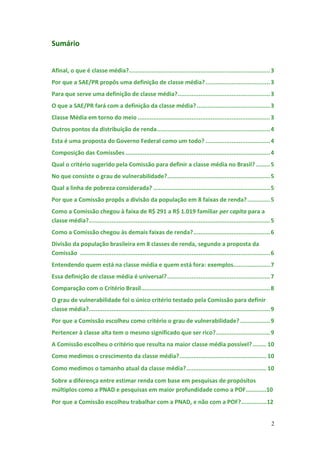Sumário


Afinal, o que é classe média?................................................................................. 3
Por que a SAE/PR propôs uma definição de classe média? ..................................... 3
Para que serve uma definição de classe média? ..................................................... 3
O que a SAE/PR fará com a definição da classe média? .......................................... 3
Classe Média em torno do meio ............................................................................ 3
Outros pontos da distribuição de renda................................................................. 4
Esta é uma proposta do Governo Federal como um todo? ..................................... 4
Composição das Comissões ................................................................................... 4
Qual o critério sugerido pela Comissão para definir a classe média no Brasil? ........ 5
No que consiste o grau de vulnerabilidade? ........................................................... 5
Qual a linha de pobreza considerada? ................................................................... 5
Por que a Comissão propôs a divisão da população em 8 faixas de renda? ............. 5
Como a Comissão chegou à faixa de R$ 291 a R$ 1.019 familiar per capita para a
classe média?........................................................................................................ 5
Como a Comissão chegou às demais faixas de renda? ............................................ 6
Divisão da população brasileira em 8 classes de renda, segundo a proposta da
Comissão ............................................................................................................. 6
Entendendo quem está na classe média e quem está fora: exemplos..................... 7
Essa definição de classe média é universal? ........................................................... 7
Comparação com o Critério Brasil.......................................................................... 8
O grau de vulnerabilidade foi o único critério testado pela Comissão para definir
classe média?........................................................................................................ 9
Por que a Comissão escolheu como critério o grau de vulnerabilidade? ................. 9
Pertencer à classe alta tem o mesmo significado que ser rico? ............................... 9
A Comissão escolheu o critério que resulta na maior classe média possível? ........ 10
Como medimos o crescimento da classe média? .................................................. 10
Como medimos o tamanho atual da classe média? .............................................. 10
Sobre a diferença entre estimar renda com base em pesquisas de propósitos
múltiplos como a PNAD e pesquisas em maior profundidade como a POF............10
Por que a Comissão escolheu trabalhar com a PNAD, e não com a POF?...............12


                                                                                                                      2
 