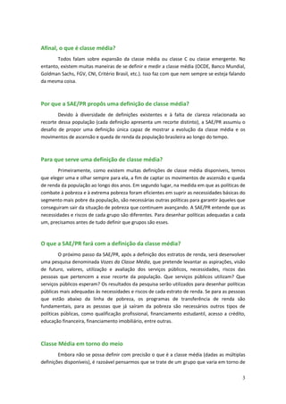 Afinal, o que é classe média?
       Todos falam sobre expansão da classe média ou classe C ou classe emergente. No
entanto, existem muitas maneiras de se definir e medir a classe média (OCDE, Banco Mundial,
Goldman Sachs, FGV, CNI, Critério Brasil, etc.). Isso faz com que nem sempre se esteja falando
da mesma coisa.



Por que a SAE/PR propôs uma definição de classe média?
        Devido à diversidade de definições existentes e à falta de clareza relacionada ao
recorte dessa população (cada definição apresenta um recorte distinto), a SAE/PR assumiu o
desafio de propor uma definição única capaz de mostrar a evolução da classe média e os
movimentos de ascensão e queda de renda da população brasileira ao longo do tempo.



Para que serve uma definição de classe média?
       Primeiramente, como existem muitas definições de classe média disponíveis, temos
que eleger uma e olhar sempre para ela, a fim de captar os movimentos de ascensão e queda
de renda da população ao longo dos anos. Em segundo lugar, na medida em que as políticas de
combate à pobreza e à extrema pobreza foram eficientes em suprir as necessidades básicas do
segmento mais pobre da população, são necessárias outras políticas para garantir àqueles que
conseguiram sair da situação de pobreza que continuem avançando. A SAE/PR entende que as
necessidades e riscos de cada grupo são diferentes. Para desenhar políticas adequadas a cada
um, precisamos antes de tudo definir que grupos são esses.



O que a SAE/PR fará com a definição da classe média?
         O próximo passo da SAE/PR, após a definição dos estratos de renda, será desenvolver
uma pesquisa denominada Vozes da Classe Média, que pretende levantar as aspirações, visão
de futuro, valores, utilização e avaliação dos serviços públicos, necessidades, riscos das
pessoas que pertencem a esse recorte da população. Que serviços públicos utilizam? Que
serviços públicos esperam? Os resultados da pesquisa serão utilizados para desenhar políticas
públicas mais adequadas às necessidades e riscos de cada estrato de renda. Se para as pessoas
que estão abaixo da linha de pobreza, os programas de transferência de renda são
fundamentais, para as pessoas que já saíram da pobreza são necessários outros tipos de
políticas públicas, como qualificação profissional, financiamento estudantil, acesso a crédito,
educação financeira, financiamento imobiliário, entre outras.



Classe Média em torno do meio
        Embora não se possa definir com precisão o que é a classe média (dadas as múltiplas
definições disponíveis), é razoável pensarmos que se trate de um grupo que varia em torno de


                                                                                             3
 