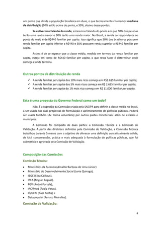 um ponto que divide a população brasileira em duas, o que tecnicamente chamamos mediana
da distribuição (50% estão acima do ponto, e 50%, abaixo desse ponto).
        Se estivermos falando da renda, estaremos falando do ponto em que 50% das pessoas
terão uma renda menor e 50% terão uma renda maior. No Brasil, a renda correspondente ao
ponto do meio é de R$440 familiar per capita. Isso significa que 50% dos brasileiros possuem
renda familiar per capita inferior a R$440 e 50% possuem renda superior a R$440 familiar per
capita.
        Assim, é de se esperar que a classe média, medida em termos da renda familiar per
capita, esteja em torno de R$440 familiar per capita, o que resta fazer é determinar onde
começa e onde termina.



Outros pontos da distribuição de renda
     A renda familiar per capita dos 10% mais ricos começa em R$1.615 familiar per capita;
     A renda familiar per capita dos 5% mais ricos começa em R$ 2.635 familiar per capita;
     A renda familiar per capita do 1% mais rico começa em R$ 11.000 familiar per capita.



Esta é uma proposta do Governo Federal como um todo?
        Não. É a sugestão da Comissão criada pela SAE/PR para definir a classe média no Brasil,
a ser usada nas suas propostas de formulação e aprimoramento de políticas públicas. Poderá
ser usada também (de forma voluntária) por outras pastas ministeriais, além de estados e
municípios.
        A Comissão foi composta de duas partes: a Comissão Técnica e a Comissão de
Validação. A partir das diretrizes definidas pela Comissão de Validação, a Comissão Técnica
trabalhou durante 5 meses com o objetivo de oferecer uma definição conceitualmente sólida,
de fácil compreensão, prática e mais adequada à formulação de políticas públicas, que foi
submetida e aprovada pela Comissão de Validação.



Composição das Comissões
Comissão Técnica:
    Ministérios da Fazenda (Arnaldo Barbosa de Lima Júnior)
    Ministério do Desenvolvimento Social (Junia Quiroga),
    IBGE (Elisa Caillaux),
    IPEA (Miguel Foguel),
    FGV (André Portela),
    IPC/Pnud (Fábio Veras),
    IE/UFRJ (Rudi Rocha) e
    Datapopular (Renato Meirelles).

Comissão de Validação:

                                                                                             4
 