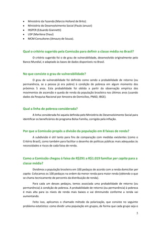 Ministério da Fazenda (Marcio Holland de Brito)
    Ministério do Desenvolvimento Social (Paulo Januzzi)
    INSPER (Eduardo Giannetti)
    USP (Marilena Chauí)
    MCM Consultores (Amaury de Souza).



Qual o critério sugerido pela Comissão para definir a classe média no Brasil?
       O critério sugerido foi o de grau de vulnerabilidade, desenvolvido originalmente pelo
Banco Mundial, e adaptado às bases de dados disponíveis no Brasil.



No que consiste o grau de vulnerabilidade?
       O grau de vulnerabilidade foi definido como sendo a probabilidade de retorno (ou
permanência, se a pessoa já era pobre) à condição de pobreza em algum momento dos
próximos 5 anos. Esta probabilidade foi obtida a partir da observação empírica dos
movimentos de ascensão e queda de renda da população brasileira nos últimos anos (usando
dados da Pesquisa Nacional por Amostra de Domicílios, PNAD, IBGE).



Qual a linha de pobreza considerada?
         A linha considerada foi aquela definida pelo Ministério do Desenvolvimento Social para
identificar os beneficiários do programa Bolsa Família, corrigida pela inflação.



Por que a Comissão propôs a divisão da população em 8 faixas de renda?
         A subdivisão é útil tanto para fins de comparação com medidas existentes (como o
Critério Brasil), como também para facilitar o desenho de políticas públicas mais adequadas às
necessidades e riscos de cada faixa de renda.



Como a Comissão chegou à faixa de R$291 a R$1.019 familiar per capita para a
classe média?
        Dividimos a população brasileira em 100 pedaços de acordo com a renda domiciliar per
capita. Colocamos os 100 pedaços na ordem da menor renda para maior renda (obtendo o que
se chama tecnicamente de percentis da distribuição de renda).
       Para cada um desses pedaços, temos associada uma probabilidade de retorno (ou
permanência) à condição de pobreza. A probabilidade de retorno (ou permanência) à pobreza
é mais alta para os níveis de renda mais baixos e vai diminuindo conforme a renda vai
aumentando.
       Feito isso, aplicamos o chamado método da polarização, que consiste no seguinte
problema estatístico: como dividir uma população em grupos, de forma que cada grupo seja o

                                                                                             5
 