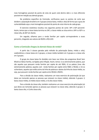 mais homogêneo possível do ponto de vista de quem está dentro dele e o mais diferente
possível em relação aos demais grupos.
       No problema específico da Comissão, verificamos quais os pontos de corte que
dividem a população brasileira em 3 grupos (classe baixa, média e alta) de forma que o grau de
vulnerabilidade seja o mais homogêneo possível do ponto de vista interno de cada grupo.
        O exercício estatístico resultou nos seguintes pontos de corte: 34º e 82º percentil.
Assim, temos que a classe baixa termina no 34º, a classe média se situa entre o 34º e o 82º e a
classe alta, do 82º em diante.
       Em seguida, olhamos para a renda familiar per capita correspondente a esses
percentis, chegando aos valores de R$291 e R$1.019.



Como a Comissão chegou às demais faixas de renda?
        A partir das 3 classes geradas pelo método da polarização (baixa, média e alta),
subdividimos a classe baixa em 3 grupos, a classe média também em 3 grupos e a classe alta
em 2 grupos.
        O grupo da classe baixa foi dividido com base nas linhas dos programas Brasil Sem
Miséria e Bolsa Família, corrigidas pela inflação. Assim, temos: i) os extremamente pobres, que
são aqueles que possuem renda familiar per capita de até R$81; ii) os pobres (mas não
extremamente pobres), aqueles com renda familiar per capita entre R$81 e R$162; e iii) os
vulneráveis, aqueles que estão acima da linha de pobreza e abaixo da linha da classe média, ou
seja, que possuem renda familiar per capita entre R$162 e R$291.
        Para a divisão da classe média, realizamos um novo exercício de polarização (só que
desta vez tomando apenas as pessoas que estavam na classe média), obtendo 3 grupos: i)
baixa classe média, ii) média classe média, e iii) alta classe média.
        Para a divisão da classe alta, também realizamos um novo exercício de polarização (só
que desta vez tomando apenas as pessoas que estavam na classe alta), obtendo 2 grupos: i)
baixa classe alta, e ii) alta classe alta.




                                                                                             6
 