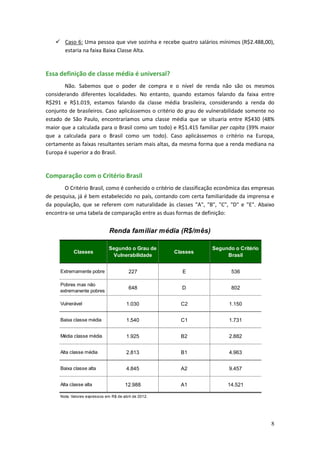  Caso 6: Uma pessoa que vive sozinha e recebe quatro salários mínimos (R$2.488,00),
     estaria na faixa Baixa Classe Alta.


Essa definição de classe média é universal?
       Não. Sabemos que o poder de compra e o nível de renda não são os mesmos
considerando diferentes localidades. No entanto, quando estamos falando da faixa entre
R$291 e R$1.019, estamos falando da classe média brasileira, considerando a renda do
conjunto de brasileiros. Caso aplicássemos o critério do grau de vulnerabilidade somente no
estado de São Paulo, encontraríamos uma classe média que se situaria entre R$430 (48%
maior que a calculada para o Brasil como um todo) e R$1.415 familiar per capita (39% maior
que a calculada para o Brasil como um todo). Caso aplicássemos o critério na Europa,
certamente as faixas resultantes seriam mais altas, da mesma forma que a renda mediana na
Europa é superior a do Brasil.


Comparação com o Critério Brasil
       O Critério Brasil, como é conhecido o critério de classificação econômica das empresas
de pesquisa, já é bem estabelecido no país, contando com certa familiaridade da imprensa e
da população, que se referem com naturalidade às classes "A", "B", "C", "D" e "E". Abaixo
encontra-se uma tabela de comparação entre as duas formas de definição:


                               Renda familiar média (R$/mês)

                               Segundo o Grau de                   Segundo o Critério
            Classes                                    Classes
                                Vulnerabilidade                         Brasil


     Extremamente pobre                  227              E                536

     Pobres mas não
                                         648             D                 802
     extremanente pobres

     Vulnerável                         1.030            C2               1.150


     Baixa classe média                 1.540            C1               1.731


     Média classe média                 1.925            B2               2.882


     Alta classe média                  2.813            B1               4.963


     Baixa classe alta                  4.845            A2               9.457


     Alta classe alta                  12.988            A1               14.521

     Nota: Valores expressos em R$ de abril de 2012.




                                                                                           8
 