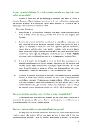 O grau de vulnerabilidade foi o único critério testado pela Comissão para
definir classe média?
        A Comissão testou mais de 30 metodologias diferentes para definir e calcular o
tamanho da classe média no Brasil, com base no que há de mais tradicional ao mais avançado
na literatura acadêmica e de instituições como o Banco Mundial e a Organização para a
Cooperação e Desenvolvimento Econômico - OCDE.
       Dentre elas, destacamos:
  i.      A metodologia de cálculo utilizada pela OCDE, que resulta numa classe média entre
          R$202 e R$660 familiar per capita, portanto, bem abaixo da faixa proposta pela
          Comissão;

  ii.     O padrão de consumo das famílias, considerando a proporção da renda gasta com
          bens essenciais (tais como alimentos, transporte urbano, energia elétrica, água e
          esgoto) e a proporção da renda gasta com bens supérfluos (perfume, cabeleireiro,
          viagens, joias e bijuterias, etc.). Foram obtidos resultados muito próximos àquele
          obtido pelo critério do grau de vulnerabilidade (R$288 e R$1.009 familiar per capita,
          considerando a proporção da renda gasta com bens essenciais e R$303 e R$1.056
          familiar per capita, considerando a proporção da renda gasta com bens supérfluos);

 iii.     O 1º e o 3º quartis da distribuição da renda no Brasil. Caso organizássemos a
          população brasileira de acordo com sua renda e a dividíssemos em 100 partes de igual
          tamanho, a classe média corresponderia aquelas pessoas situadas entre a 25ª e a 75ª
          partes dessa distribuição, ou ainda aos 50% do meio da população do país, o que
          corresponderia a uma classe média entre R$230 e R$802 familiar per capita;

 iv.      O entorno da mediana da distribuição de renda. Caso organizássemos a população
          brasileira de acordo com a sua renda, a mediana nos daria o valor exato que dividiria a
          população ao meio, com 50% de pessoas mais pobres abaixo e 50% de pessoas mais
          ricas acima desse valor. Assim, uma maneira comum de definir a classe média é pegar
          o entorno dessa mediana, por exemplo, a metade dessa mediana e 2 vezes seu valor, o
          que resultaria em uma classe compreendida entre R$220 e R$878 familiar per capita.



Por que a Comissão escolheu como critério o grau de vulnerabilidade?
       A Comissão escolheu esse critério por acreditar que ele guarde íntima relação com a
capacidade das pessoas de olhar para o futuro e se planejarem, na medida em que a
probabilidade de risco de retorno à pobreza diminui.



Pertencer à classe alta tem o mesmo significado que ser rico?
        Não. Enquanto que ser rico é um conceito absoluto, baixo, médio e alto são conceitos
relativos. Assim, não podemos afirmar que quem pertence à classe alta é rico, mas
simplesmente que pertence à classe alta brasileira. Alta em relação a quem? Em relação ao

                                                                                               9
 