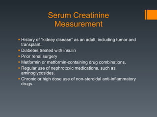 Serum Creatinine Measurement History of “kidney disease” as an adult, including tumor and transplant. Diabetes treated with insulin Prior renal surgery Metformin or metformin-containing drug combinations. Regular use of nephrotoxic medications, such as aminoglycosides. Chronic or high dose use of non-steroidal anti-inflammatory drugs. 
