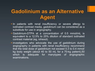 Gadolinium as an Alternative Agent In patients with renal insufficiency or severe allergy to iodinated contrast media, gadolinium can be considered as a substitute for use in angiography. Gadolinium-DTPA at a concentration of 0.5 mmol/mL is equivalent to a 12.5% to 25% dilution of standard iodinated contrast material (eg, iohexol). investigators who advocate the use of gadolinium during angiography in patients with renal insufficiency recommend that the total dose of gadolinium not exceed 0.3 to 0.4 mmol/kg body weight (about 40 to 50 mL for a 70-kg patient),50 which is adequate for manytypes of angiographic examinations. 