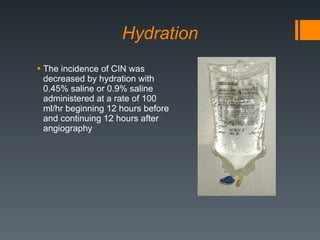 Hydration The incidence of CIN was decreased by hydration with 0.45% saline or 0.9% saline administered at a rate of 100 ml/hr beginning 12 hours before and continuing 12 hours after angiography 