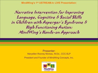 MindWing’s 1st USTREAM.tv LIVE Presentation:



  Narrative Intervention for Improving
   Language, Cognitive & Social Skills
in Children with Asperger’s Syndrome &
        High Functioning Autism:
    MindWing’s Hands-on Approach



                        Presenter:
          Maryellen Rooney Moreau, M.Ed., CCC-SLP
       President and Founder of MindWing Concepts, Inc.
 