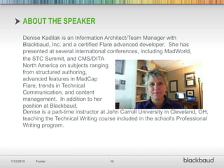 1/12/2015 Footer 10
Denise Kadilak is an Information Architect/Team Manager with
Blackbaud, Inc. and a certified Flare advanced developer. She has
presented at several international conferences, including MadWorld,
ABOUT THE SPEAKER
the STC Summit, and CMS/DITA
North America on subjects ranging
from structured authoring,
advanced features in MadCap
Flare, trends in Technical
Communication, and content
management. In addition to her
position at Blackbaud,
Denise is a part-time instructor at John Carroll University in Cleveland, OH,
teaching the Technical Writing course included in the school’s Professional
Writing program.
 