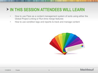 1/12/2015 Footer 3
IN THIS SESSION ATTENDEES WILL LEARN
• How to use Flare as a content management system of sorts using either the
Global Project Linking or Run-time merge features
• How to use condition tags and reports to track and manage content
 