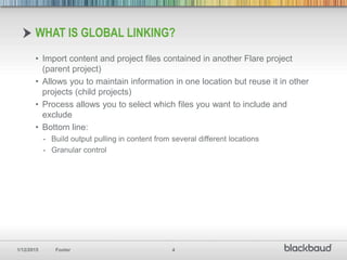 1/12/2015 Footer 4
• Import content and project files contained in another Flare project
(parent project)
• Allows you to maintain information in one location but reuse it in other
projects (child projects)
• Process allows you to select which files you want to include and
exclude
• Bottom line:
- Build output pulling in content from several different locations
- Granular control
WHAT IS GLOBAL LINKING?
 
