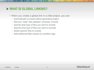 1/12/2015 Footer 5
• When you create a global link in a child project, you can:
- Automatically re-import before generating output
- Remove “stale” files (deleted, renamed, moved)
- Specify what type of files you want to include
- Specify what type of files you want to exclude
- Select specific files to include
- Add additional filters based on condition tags
WHAT IS GLOBAL LINKING?
 