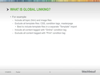 1/12/2015 Footer 6
• For example:
- Include all topic (htm) and image files
- Exclude all template files: CSS, condition tags, masterpage
• Best to include template files in a separate “Template” import
- Include all content tagged with “Online” condition tag
- Exclude all content tagged with “Print” condition tag
WHAT IS GLOBAL LINKING?
 