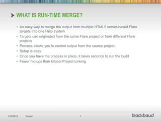 1/12/2015 Footer 7
• An easy way to merge the output from multiple HTML5 server-based Flare
targets into one Help system
• Targets can originated from the same Flare project or from different Flare
projects
• Process allows you to control output from the source project
• Setup is easy
• Once you have the process in place, it takes seconds to run the build
• Fewer hic-ups than Global Project Linking
WHAT IS RUN-TIME MERGE?
 