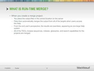 1/12/2015 Footer 8
• When you create a merge project:
- You place the output files in the correct location on the server
- Flare then automatically merges the output from all of the targets when users access
the Help
- From the end user's perspective, the results are seamless, appearing as one large Help
system
- All of the TOCs, browse sequences, indexes, glossaries, and search capabilities for the
projects are merged
WHAT IS RUN-TIME MERGE?
 