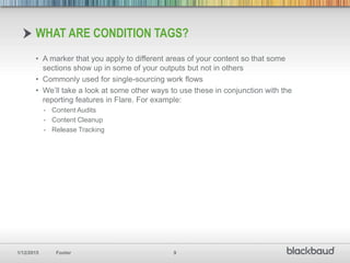 1/12/2015 Footer 9
• A marker that you apply to different areas of your content so that some
sections show up in some of your outputs but not in others
• Commonly used for single-sourcing work flows
• We’ll take a look at some other ways to use these in conjunction with the
reporting features in Flare. For example:
- Content Audits
- Content Cleanup
- Release Tracking
WHAT ARE CONDITION TAGS?
 