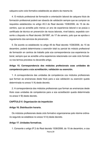 Páxina 21
calquera outro ciclo formativo establecido ao abeiro da mesma lei.
4. O módulo profesional de formación e orientación laboral de calquera título de
formación profesional poderá ser obxecto de validación sempre que se cumpran os
requisitos establecidos no artigo 45.3 do Real decreto 1538/2006, do 15 de de-
cembro, que se acredite polo menos un ano de experiencia laboral e se posúa o
certificado de técnico en prevención de riscos laborais, nivel básico, expedido con-
sonte o disposto no Real decreto 39/1997, do 17 de xaneiro, polo que se aproba o
regulamento dos servizos de prevención.
5. De acordo co establecido no artigo 49 do Real decreto 1538/2006, do 15 de
decembro, poderá determinarse a exención total ou parcial do módulo profesional
de formación en centros de traballo pola súa correspondencia coa experiencia la-
boral, sempre que se acredite unha experiencia relacionada con este ciclo formati-
vo nos termos previstos no devandito artigo.
Artigo 15. Correspondencia dos módulos profesionais coas unidades de
competencia para a súa acreditación, validación ou exención.
1. A correspondencia das unidades de competencia cos módulos profesionais
que forman as ensinanzas deste título para a súa validación ou exención queda
determinada no anexo V A) deste decreto.
2. A correspondencia dos módulos profesionais que forman as ensinanzas deste
título coas unidades de competencia para a súa acreditación queda determinada
no anexo V B) deste decreto.
CAPÍTULO V. Organización da impartición
Artigo 16. Distribución horaria.
Os módulos profesionais deste ciclo formativo organizaranse polo réxime ordina-
rio segundo se establece no anexo VI A) deste decreto.
Artigo 17. Unidades formativas.
1. Consonte o artigo 9º.2 do Real decreto 1538/2006, do 15 de decembro, e coa
 