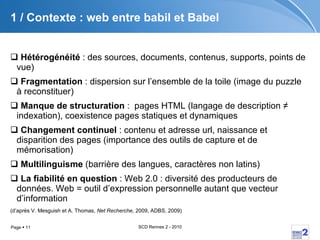 1 / Contexte : web entre babil et Babel Hétérogénéité  : des sources, documents, contenus, supports, points de vue) Fragmentation  : dispersion sur l’ensemble de la toile (image du puzzle à reconstituer) Manque de structuration  :  pages HTML (langage de description ≠ indexation), coexistence pages statiques et dynamiques Changement continuel  : contenu et adresse url, naissance et disparition des pages (importance des outils de capture et de mémorisation) Multilinguisme  (barrière des langues, caractères non latins) La fiabilité en question  : Web 2.0 : diversité des producteurs de données. Web = outil d’expression personnelle autant que vecteur d’information (d’après V. Mesguish et A. Thomas,  Net Recherche , 2009, ADBS, 2009) 