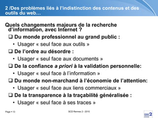 2 /Des problèmes liés à l’indistinction des contenus et des outils du web… Quels changements majeurs de la recherche d’information, avec Internet ? Du monde professionnel au grand public : Usager « seul face aux outils » De l’ordre au désordre :  Usager « seul face aux documents » De la confiance  a priori  à la validation personnelle: Usager « seul face à l’information »  Du monde non-marchand à l’économie de l’attention: Usager « seul face aux liens commerciaux » De la transparence à la traçabilité généralisée :  Usager « seul face à ses traces » 