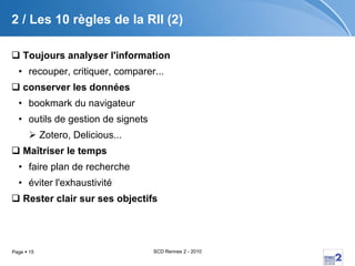 2 / Les 10 règles de la RII (2) Toujours analyser l'information recouper, critiquer, comparer... conserver les données   bookmark du navigateur outils de gestion de signets  Zotero, Delicious... Maîtriser le temps faire plan de recherche éviter l'exhaustivité Rester clair sur ses objectifs 