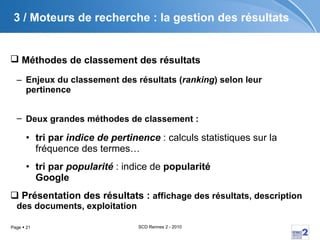 3 /  Moteurs de recherche : la gestion des résultats Méthodes de classement des résultats   Enjeux du classement des résultats ( ranking ) selon leur pertinence Deux grandes méthodes de classement :   tri par  indice de pertinence  : calculs statistiques sur la fréquence des termes… tri par  popularité  : indice de  popularité Google Présentation des résultats :  affichage des résultats, description des documents, exploitation 