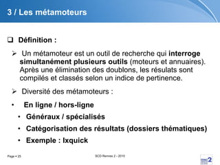 3 / Les métamoteurs Définition :   Un métamoteur est un outil de recherche qui  interroge simultanément plusieurs outils  (moteurs et annuaires). Après une élimination des doublons, les résulats sont compilés et classés selon un indice de pertinence. Diversité des métamoteurs :  En ligne / hors-ligne Généraux / spécialisés Catégorisation des résultats ( dossiers thématiques) Exemple : Ixquick 
