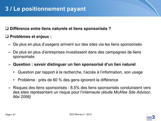 3 /  Le positionnement payant Différence entre liens naturels et liens sponsorisés ?  Problèmes et enjeux :  De plus en plus d’usagers arrivent sur des sites via les liens sponsorisés De plus en plus d’entreprises investissent dans des campagnes de liens sponsorisés Question : savoir distinguer un lien sponsorisé d’un lien naturel Question par rapport à la recherche, l’accès à l’information, son usage Problème : près de 60 % des gens ignorent la différence Risques des liens sponsorisés : 8,5% des liens sponsorisés conduiraient vers des sites représentant un risque pour l’internaute  (étude McAfee Site Advisor, Mai 2006) 
