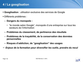 4 / La googlisation Googlisation  : utilisation exclusive des services de Google Différents problèmes :  Dangers du monopole :  “ le monde selon Google”, monopole d’une entreprise sur tous les secteurs de l’information  Problèmes du classement, de pertinence des résultats  Problèmes de la traçabilité, de la conservation des données personnelles  Risques d’addiction, de “googlisation” des usages    Enjeux de la formation pour diversifier les outils, prendre du recul 