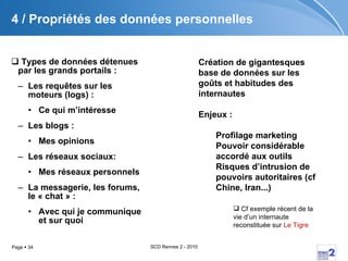 4 / Propriétés des données personnelles Types de données détenues par les grands portails :  Les requêtes sur les moteurs (logs) :  Ce qui m’intéresse Les blogs :  Mes opinions Les réseaux sociaux:  Mes réseaux personnels La messagerie, les forums, le « chat » :  Avec qui je communique et sur quoi Création de gigantesques base de données sur les goûts et habitudes des internautes   Enjeux :   Profilage marketing Pouvoir considérable accordé aux outils Risques d’intrusion de pouvoirs autoritaires (cf Chine, Iran...) Cf exemple récent de la vie d’un internaute reconstituée sur  Le Tigre 