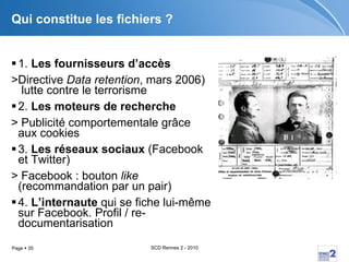 Qui constitue les fichiers ? 1.  Les fournisseurs d’accès   >Directive  Data retention , mars 2006)  lutte contre le terrorisme 2.  Les moteurs de recherche   > Publicité comportementale grâce aux cookies 3.  Les réseaux sociaux  (Facebook et Twitter) > Facebook : bouton  like  (recommandation par un pair) 4.  L’internaute  qui se fiche lui-même sur Facebook. Profil / re-documentarisation 