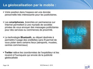 La géolocalisation par le mobile :  Votre position dans l’espace est une donnée personnelle très intéressante pour les publicitaires. Les  smartphones , branchés en permanence sur Internet permettent à une myriade de sociétés privées de vous envoyer des messages publicitaires pour des services ou commerces de proximité. La technologie  Bluetooth , au départ destinée à permettre l’usage des oreillettes sans fil permet de vous pister dans certains lieux (aéroports, musées, centres commerciaux) Twitter  relève les coordonnées de l’expéditeur et les revend à Foursquare qui envoie de la publicité géolocalisée 