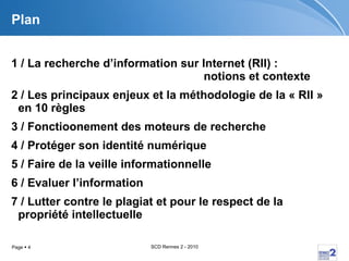 Plan 1 / La recherche d’information sur Internet (RII) :  notions et contexte 2 / Les principaux enjeux et la méthodologie de la « RII » en 10 règles 3 / Fonctioonement des moteurs de recherche 4 / Protéger son identité numérique 5 / Faire de la veille informationnelle 6 / Evaluer l’information 7 / Lutter contre le plagiat et pour le respect de la propriété intellectuelle 