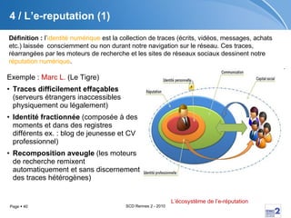 4 / L’e-reputation (1) Exemple :  Marc L.  (Le Tigre) Traces difficilement effaçables  (serveurs étrangers inaccessibles physiquement ou légalement) Identité fractionnée  (composée à des moments et dans des registres différents ex. : blog de jeunesse et CV professionnel) Recomposition aveugle  (les moteurs de recherche remixent automatiquement et sans discernement des traces hétérogènes) L’écosystème de l’ e-réputation   Définition :  l’ identité numérique  est la collection de traces (écrits, vidéos, messages, achats etc.) laissée  consciemment ou non durant notre navigation sur le réseau. Ces traces, réarrangées par les moteurs de recherche et les sites de réseaux sociaux dessinent notre  réputation numérique . 