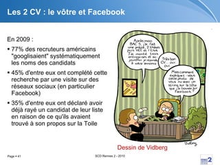 Les 2 CV : le vôtre et Facebook En 2009 : 77% des recruteurs américains "googlisaient" systématiquement les noms des candidats  45% d'entre eux ont complété cette recherche par une visite sur des réseaux sociaux (en particulier Facebook)  35% d'entre eux ont déclaré avoir déjà rayé un candidat de leur liste en raison de ce qu'ils avaient trouvé à son propos sur la Toile  Dessin de  Vidberg 