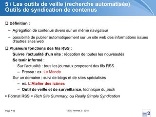 5 / Les outils de veille (recherche automatisée) Outils de syndication de contenus Définition :   Agrégation de contenus divers sur un même navigateur  possibilité de publier automatiquement sur un site web des informations issues d‘autres sites web  Plusieurs fonctions des fils RSS : Suivre l’actualité d’un site  : réception de toutes les nouveautés Se tenir informé  : Sur l’actualité : tous les journaux proposent des fils RSS Presse : ex.  Le Monde Sur un domaine : suivi de blogs et de sites spécialisés ex.  L'Atelier des icônes Outil de veille et de surveillance , technique du  push Format RSS =  Rich Site Summary,  ou  Really Simple Syndication 
