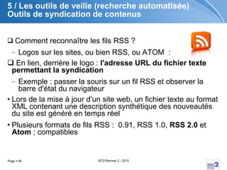 5 / Les outils de veille (recherche automatisée) Outils de syndication de contenus Comment reconnaître les fils RSS ?  Logos sur les sites, ou bien RSS, ou ATOM  :  En lien, derrière le logo :  l'adresse URL du fichier texte permettant la syndication Exemple : passer la souris sur un fil RSS et observer la barre d'état du navigateur Lors de la mise à jour d’un site web, un fichier texte au format XML contenant une description synthétique des nouveautés du site est généré en temps réel  Plusieurs formats de fils RSS :  0.91, RSS 1.0,  RSS 2.0  et  Atom  ; compatibles 