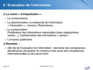 6 / Evaluation de l’information La notion « d’infopollution »: La surabondance La désinformation, la médiocrité de l’information « Intoxication » : rumeurs, Redondance… La contamination Prolifération des informations indésirables (sites négationistes, sectes…). Contamination des informations « saines » L’invasion publicitaire Remèdes  :   rôle clé de l’évaluation de l’information : demande des compétences disciplinaires (évaluation du contenu) mais aussi des compétences informationnelles et des savoir-faire 