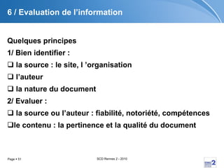 6 / Evaluation de l’information Quelques principes   1/ Bien identifier : la source : le site, l ’organisation l’auteur la nature du document 2/ Evaluer : la source ou l’auteur : fiabilité, notoriété, compétences le contenu : la pertinence et la qualité du document 