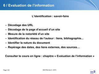 6 / Evaluation de l’information L’identification : savoir-faire Décodage des URL Décodage de la page d’accueil d’un site Mesure de la notoriété d’un site Identification du réseau de l’auteur : liens, bibliographie... Identifier la nature du document Repérage des dates, des liens externes, des sources… Consulter le cours en ligne : chapitre « Evaluation de l’information » 