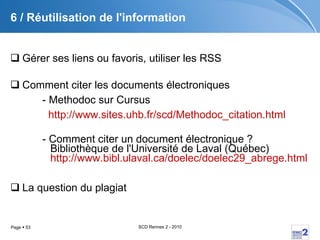 6 / Réutilisation de l'information Gérer ses liens ou favoris, utiliser les RSS Comment citer les documents électroniques - Methodoc sur Cursus http:// www.sites.uhb.fr / scd / Methodoc_citation.html - Comment citer un document électronique ?  Bibliothèque de l'Université de Laval (Québec) http:// www.bibl.ulaval.ca / doelec /doelec29_abrege.html La question du plagiat 