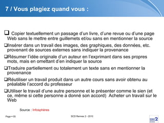 7 / Vous plagiez quand vous : Copier textuellement un passage d’un livre, d’une revue ou d’une page Web sans le mettre entre guillemets et/ou sans en mentionner la source  Insérer dans un travail des images, des graphiques, des données, etc. provenant de sources externes sans indiquer la provenance  Résumer l’idée originale d’un auteur en l’exprimant dans ses propres mots, mais en omettant d’en indiquer la source  Traduire partiellement ou totalement un texte sans en mentionner la provenance  Réutiliser un travail produit dans un autre cours sans avoir obtenu au préalable l’accord du professeur  Utiliser le travail d’une autre personne et le présenter comme le sien (et ce, même si cette personne a donné son accord)  Acheter un travail sur le Web Source :  Infosphères 