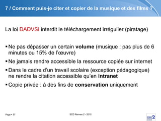 7 / Comment puis-je citer et copier de la musique et des films ? La loi  DADVSI  interdit le téléchargement irrégulier (piratage) Ne pas dépasser un certain  volume  (musique : pas plus de 6 minutes ou 15% de l’œuvre) Ne jamais rendre accessible la ressource copiée sur internet Dans le cadre d’un travail scolaire (exception pédagogique) ne rendre la citation accessible qu’en  intranet Copie privée : à des fins de  conservation  uniquement 